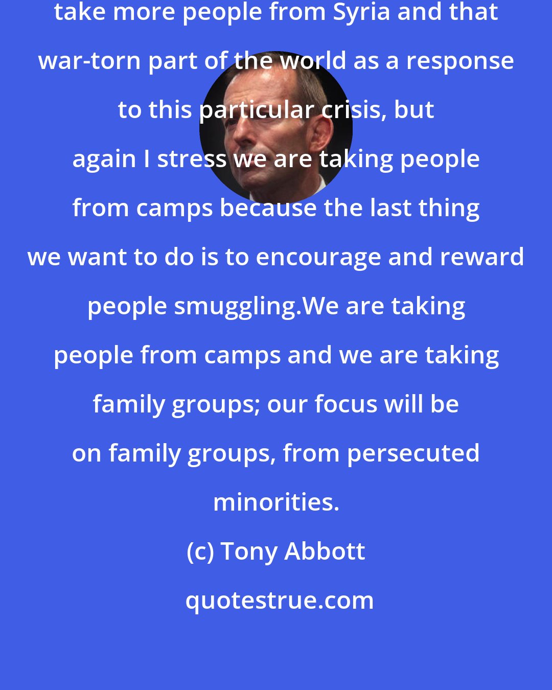Tony Abbott: What we are determined to do is to take more people from Syria and that war-torn part of the world as a response to this particular crisis, but again I stress we are taking people from camps because the last thing we want to do is to encourage and reward people smuggling.We are taking people from camps and we are taking family groups; our focus will be on family groups, from persecuted minorities.