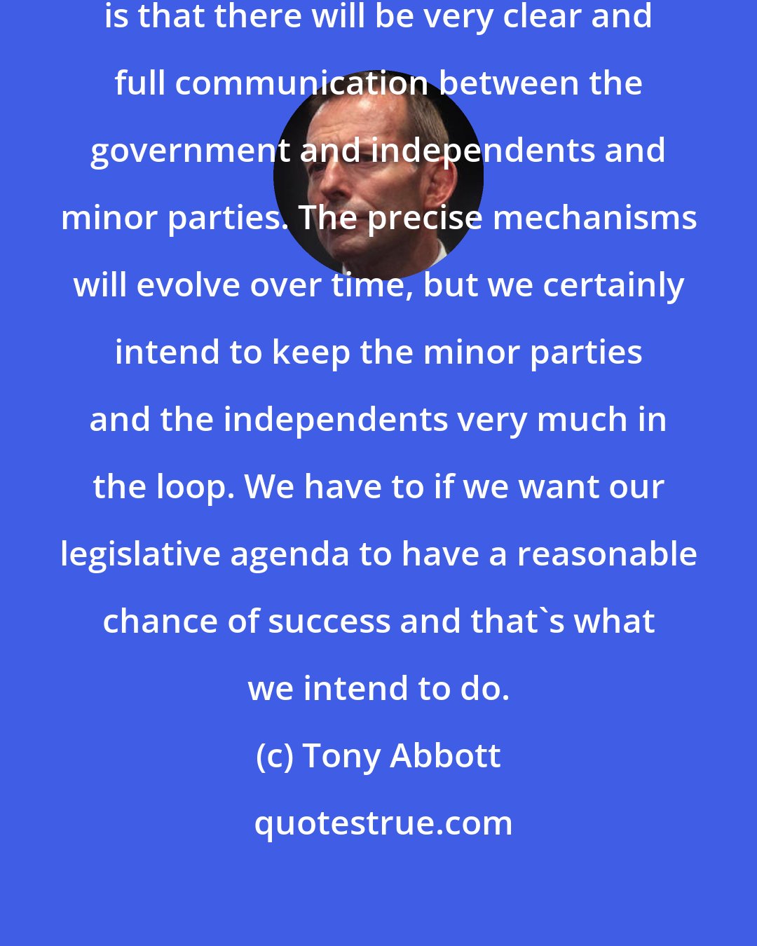 Tony Abbott: What will most certainly happen is that there will be very clear and full communication between the government and independents and minor parties. The precise mechanisms will evolve over time, but we certainly intend to keep the minor parties and the independents very much in the loop. We have to if we want our legislative agenda to have a reasonable chance of success and that's what we intend to do.