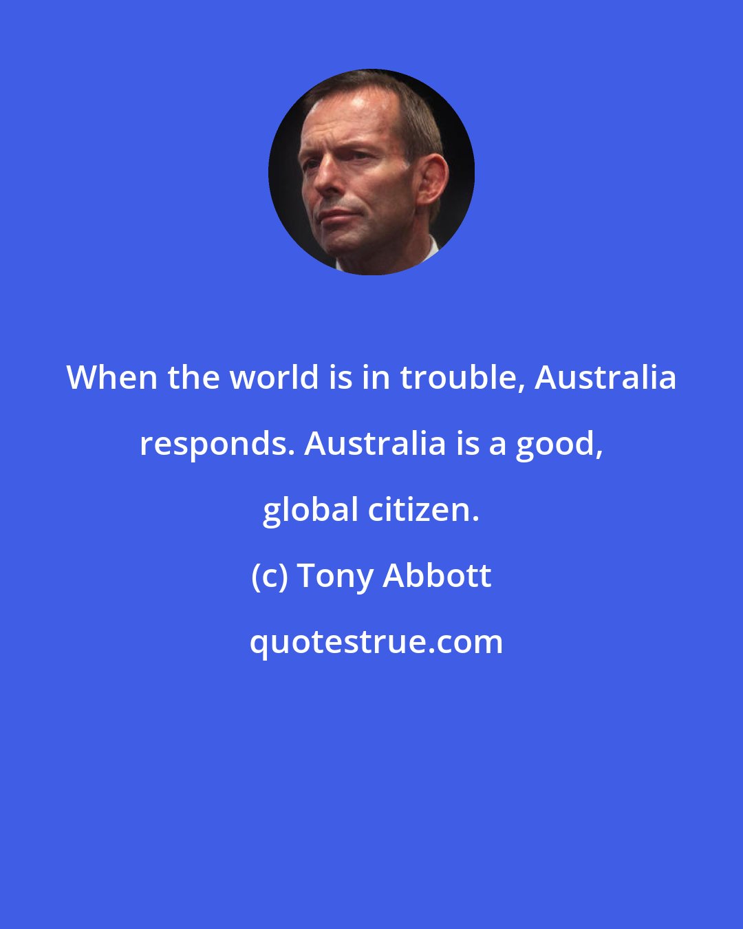 Tony Abbott: When the world is in trouble, Australia responds. Australia is a good, global citizen.