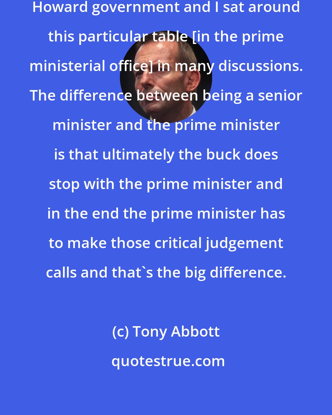 Tony Abbott: I was a very senior minister in the Howard government and I sat around this particular table [in the prime ministerial office] in many discussions. The difference between being a senior minister and the prime minister is that ultimately the buck does stop with the prime minister and in the end the prime minister has to make those critical judgement calls and that's the big difference.