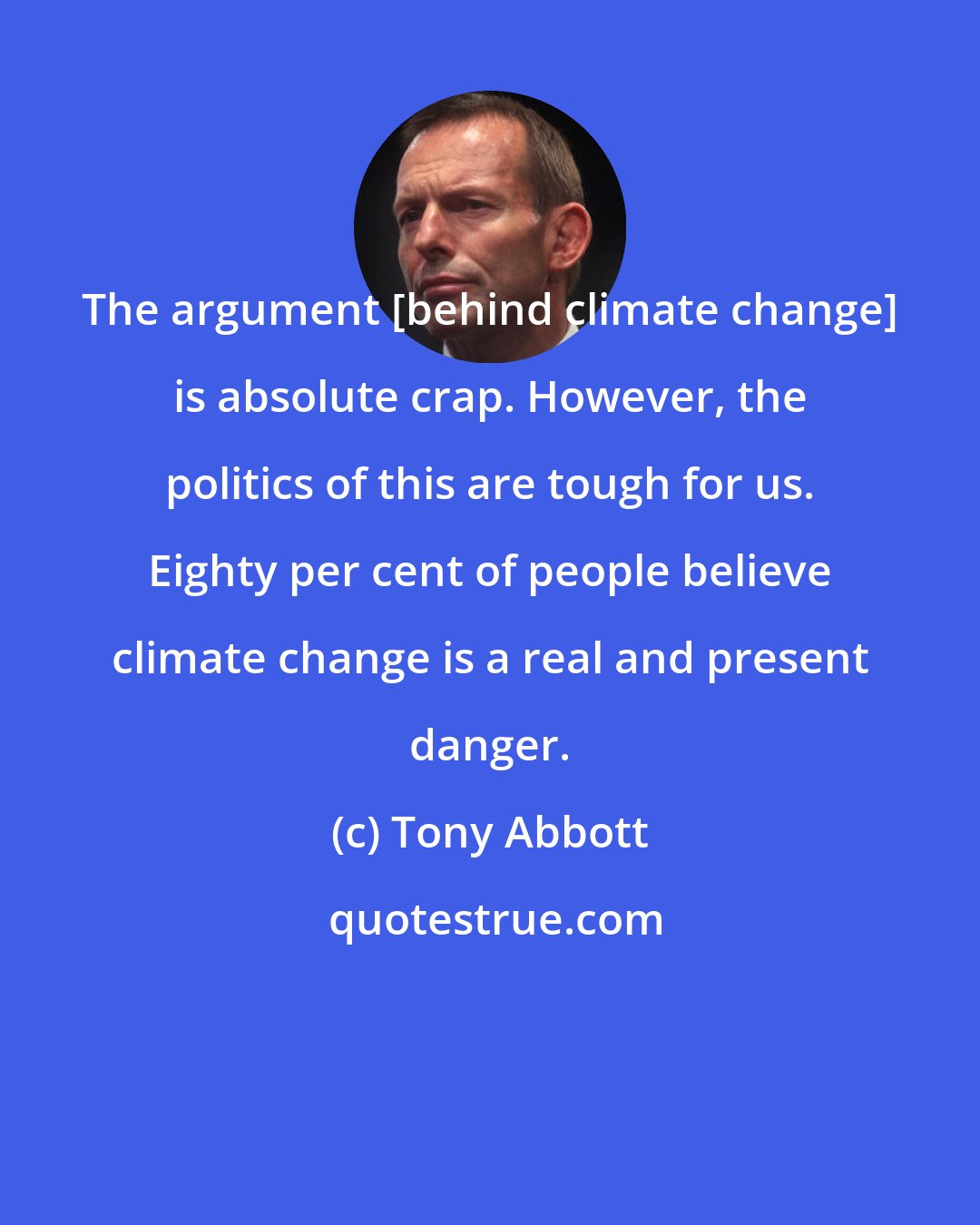 Tony Abbott: The argument [behind climate change] is absolute crap. However, the politics of this are tough for us. Eighty per cent of people believe climate change is a real and present danger.