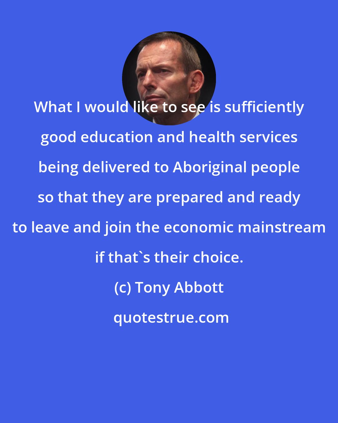 Tony Abbott: What I would like to see is sufficiently good education and health services being delivered to Aboriginal people so that they are prepared and ready to leave and join the economic mainstream if that's their choice.