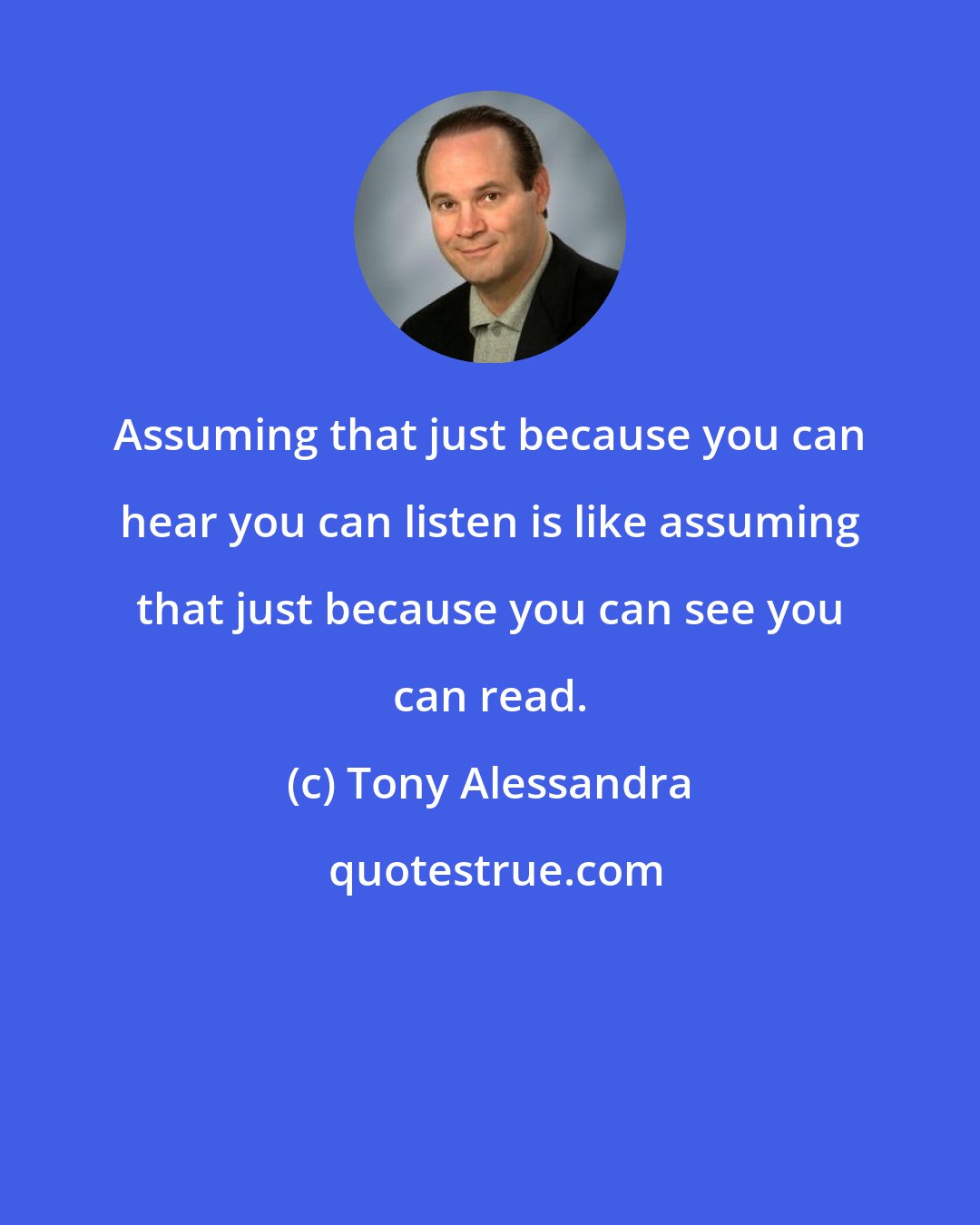 Tony Alessandra: Assuming that just because you can hear you can listen is like assuming that just because you can see you can read.