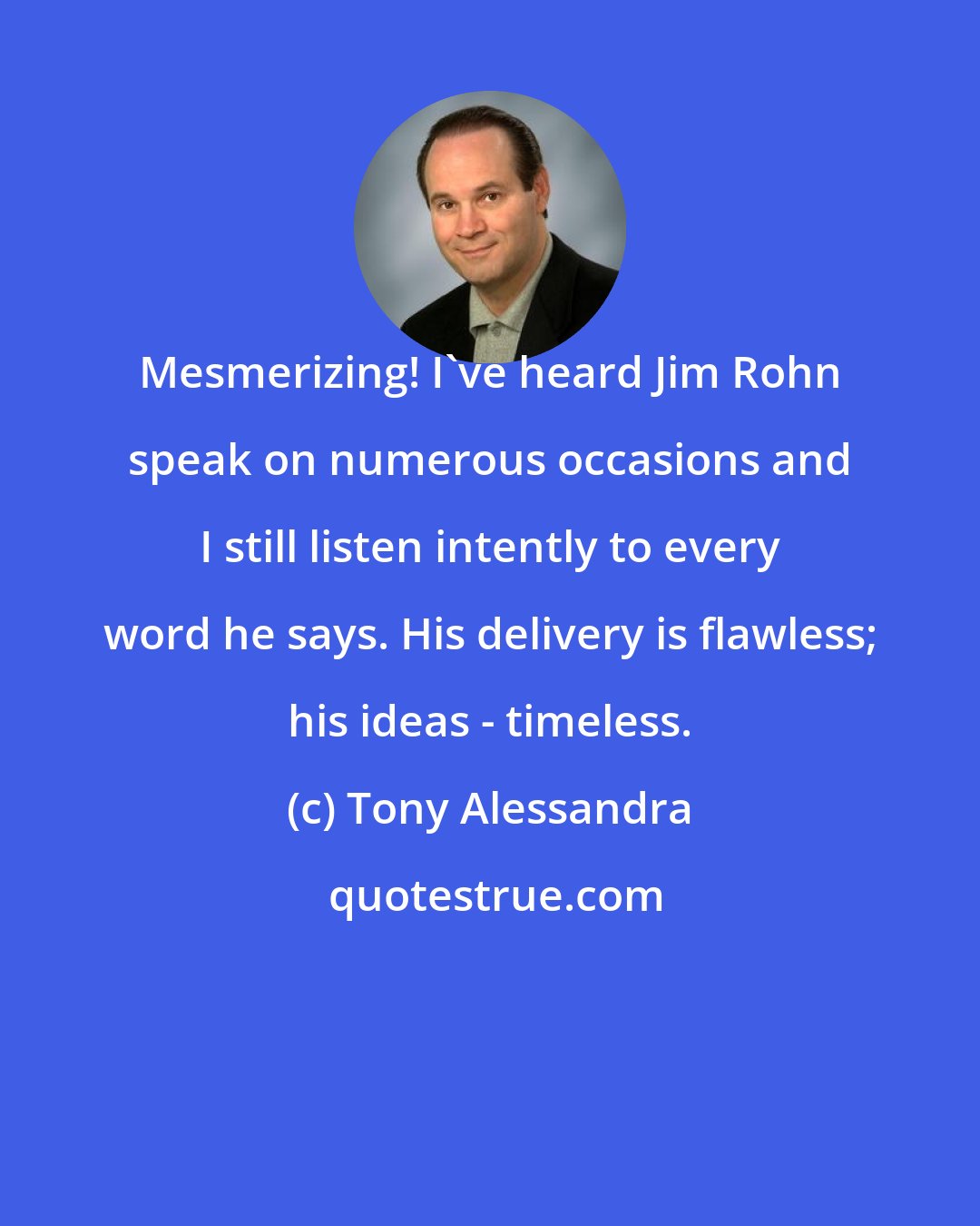 Tony Alessandra: Mesmerizing! I've heard Jim Rohn speak on numerous occasions and I still listen intently to every word he says. His delivery is flawless; his ideas - timeless.