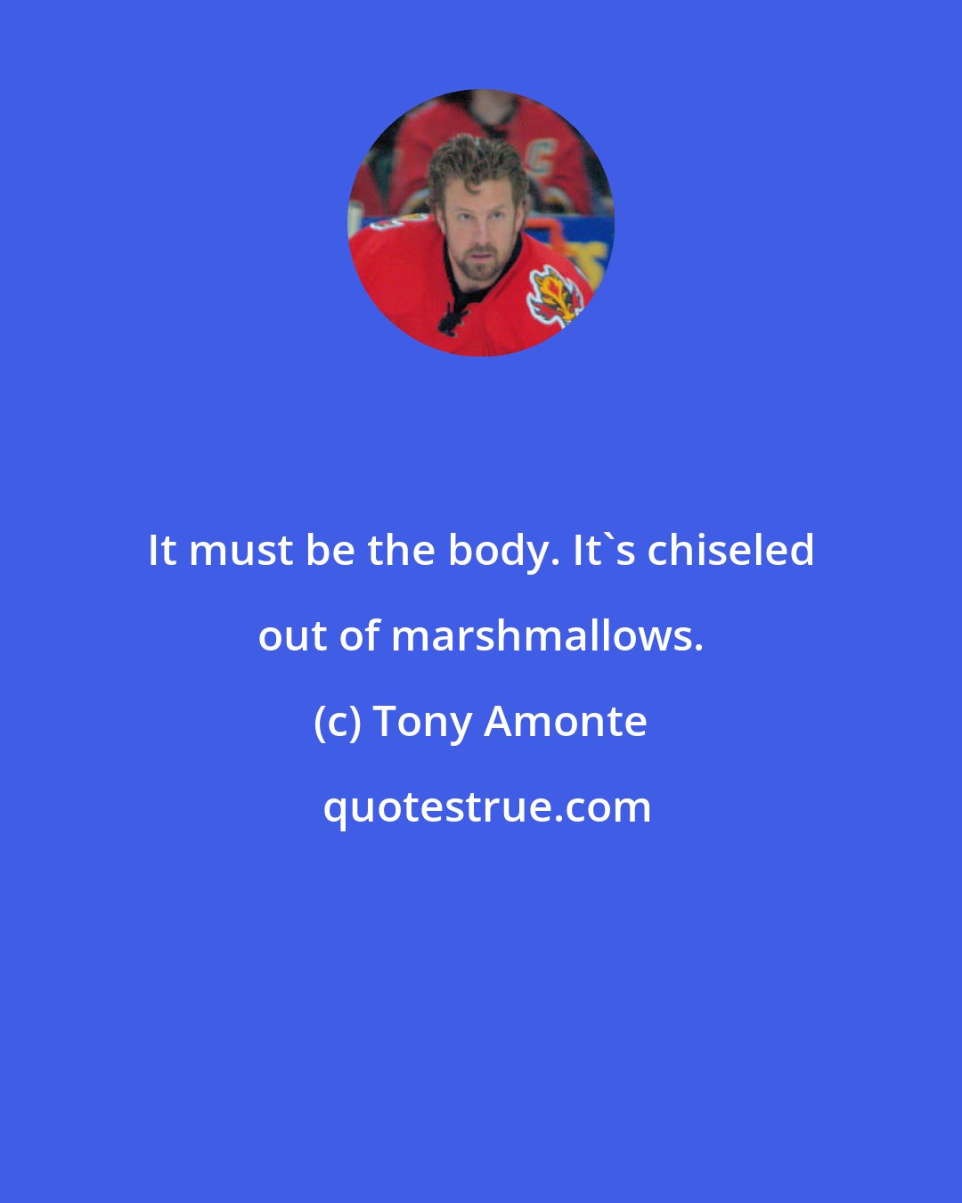 Tony Amonte: It must be the body. It's chiseled out of marshmallows.