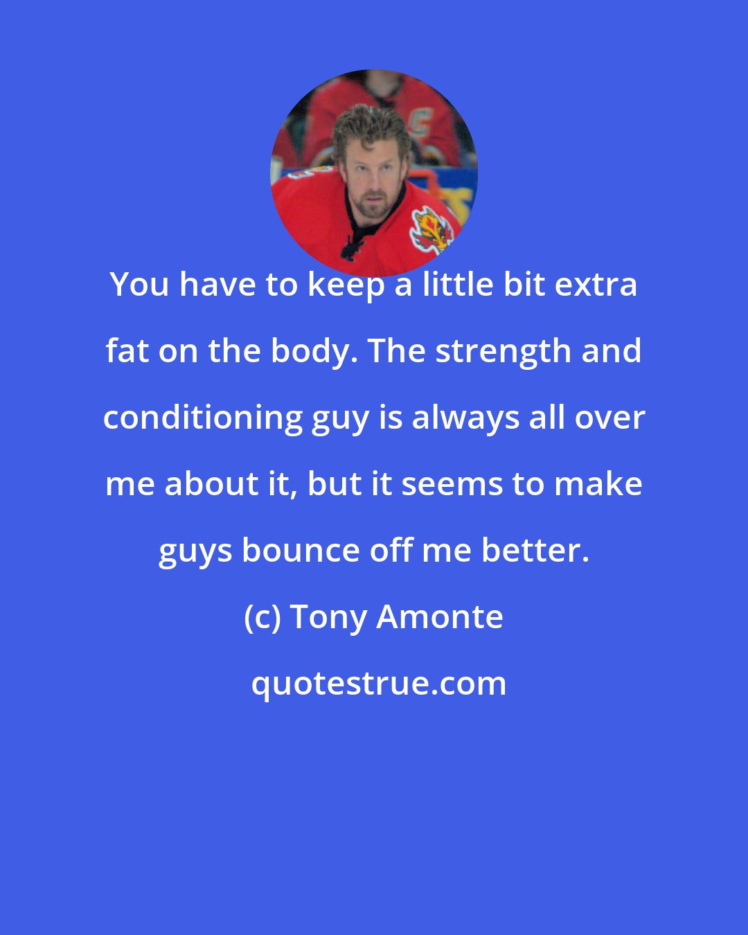 Tony Amonte: You have to keep a little bit extra fat on the body. The strength and conditioning guy is always all over me about it, but it seems to make guys bounce off me better.