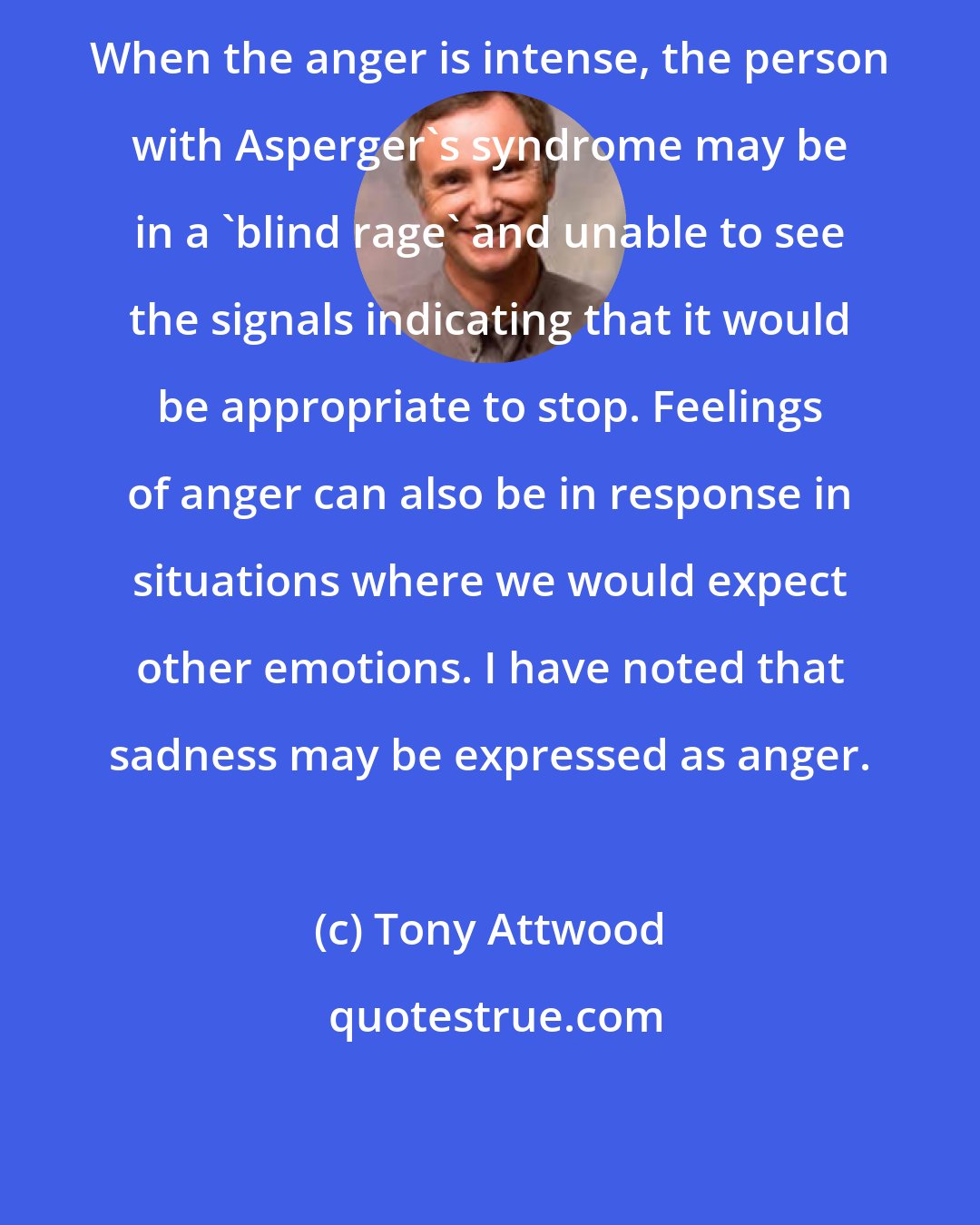 Tony Attwood: When the anger is intense, the person with Asperger's syndrome may be in a 'blind rage' and unable to see the signals indicating that it would be appropriate to stop. Feelings of anger can also be in response in situations where we would expect other emotions. I have noted that sadness may be expressed as anger.