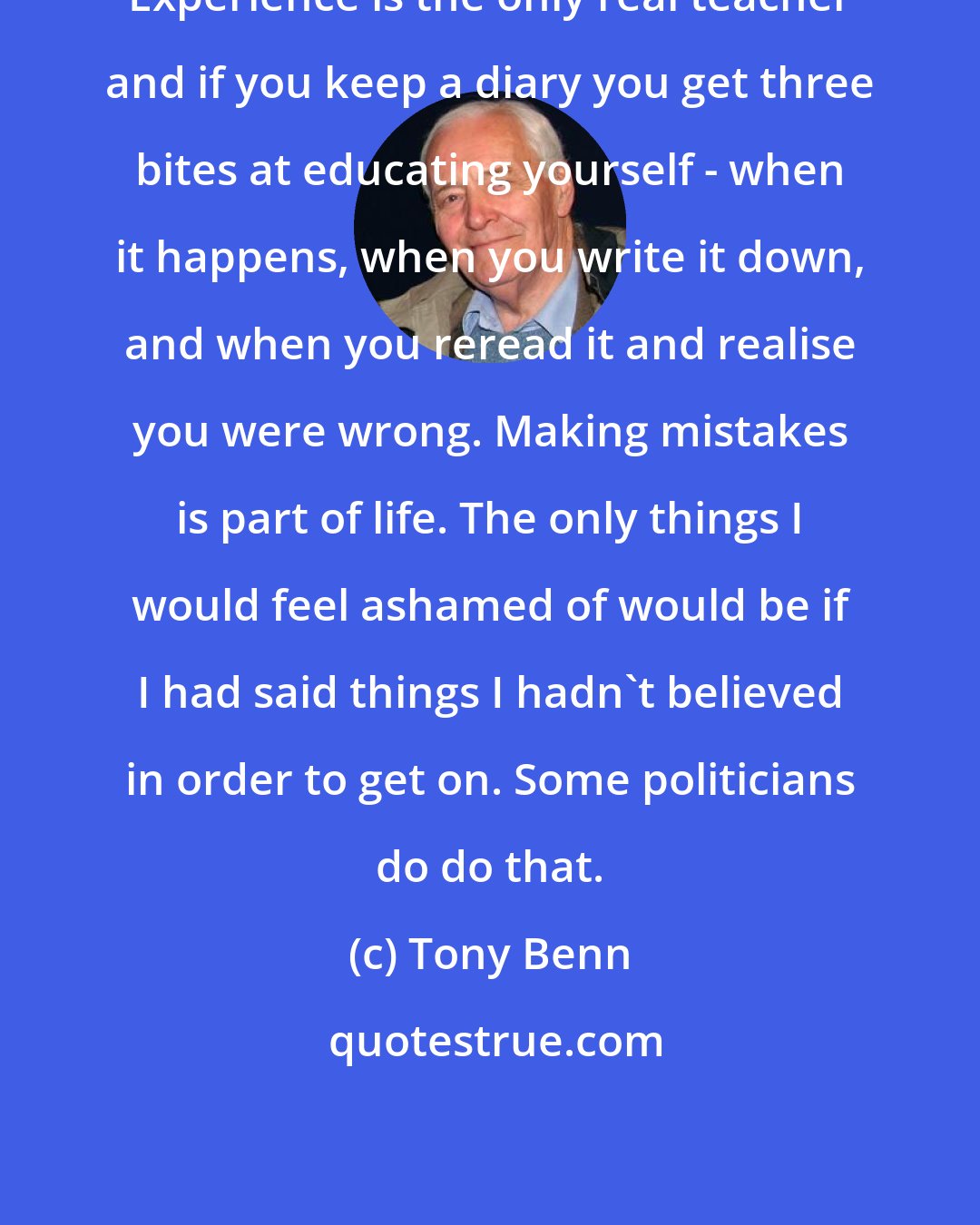 Tony Benn: Experience is the only real teacher and if you keep a diary you get three bites at educating yourself - when it happens, when you write it down, and when you reread it and realise you were wrong. Making mistakes is part of life. The only things I would feel ashamed of would be if I had said things I hadn't believed in order to get on. Some politicians do do that.