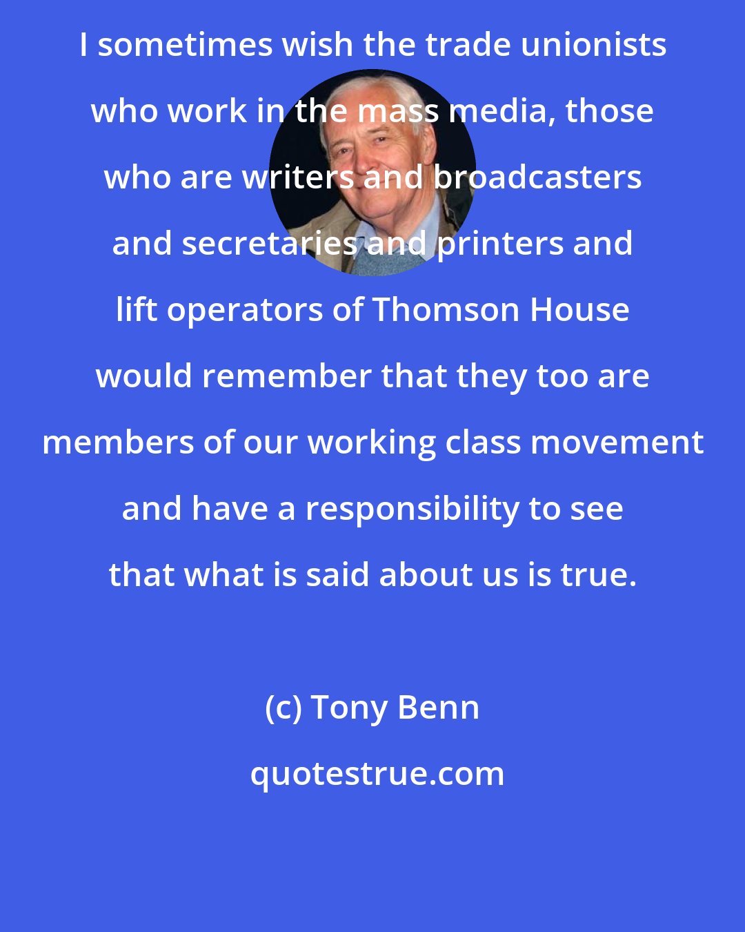 Tony Benn: I sometimes wish the trade unionists who work in the mass media, those who are writers and broadcasters and secretaries and printers and lift operators of Thomson House would remember that they too are members of our working class movement and have a responsibility to see that what is said about us is true.