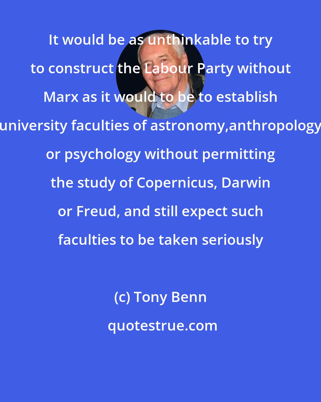 Tony Benn: It would be as unthinkable to try to construct the Labour Party without Marx as it would to be to establish university faculties of astronomy,anthropology or psychology without permitting the study of Copernicus, Darwin or Freud, and still expect such faculties to be taken seriously