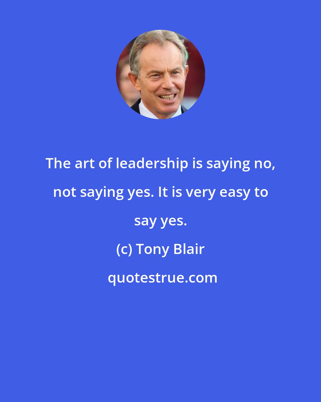 Tony Blair: The art of leadership is saying no, not saying yes. It is very easy to say yes.