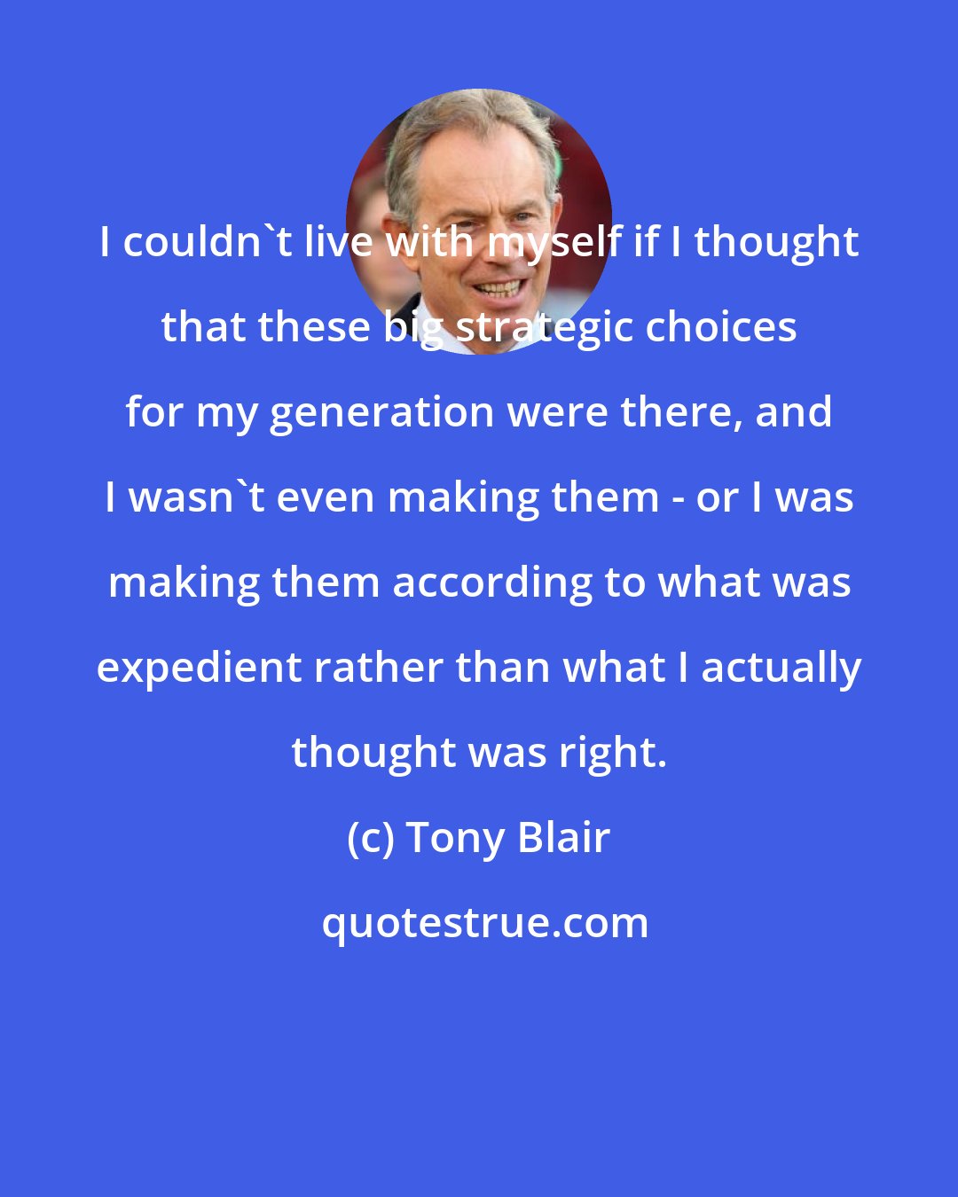 Tony Blair: I couldn't live with myself if I thought that these big strategic choices for my generation were there, and I wasn't even making them - or I was making them according to what was expedient rather than what I actually thought was right.