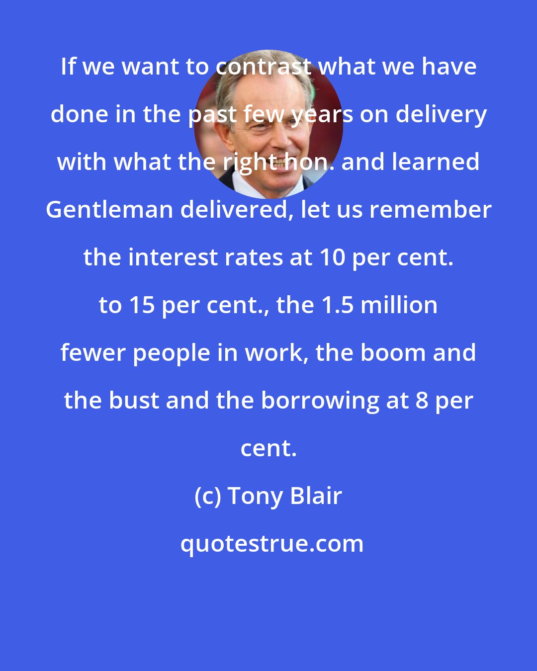 Tony Blair: If we want to contrast what we have done in the past few years on delivery with what the right hon. and learned Gentleman delivered, let us remember the interest rates at 10 per cent. to 15 per cent., the 1.5 million fewer people in work, the boom and the bust and the borrowing at 8 per cent.