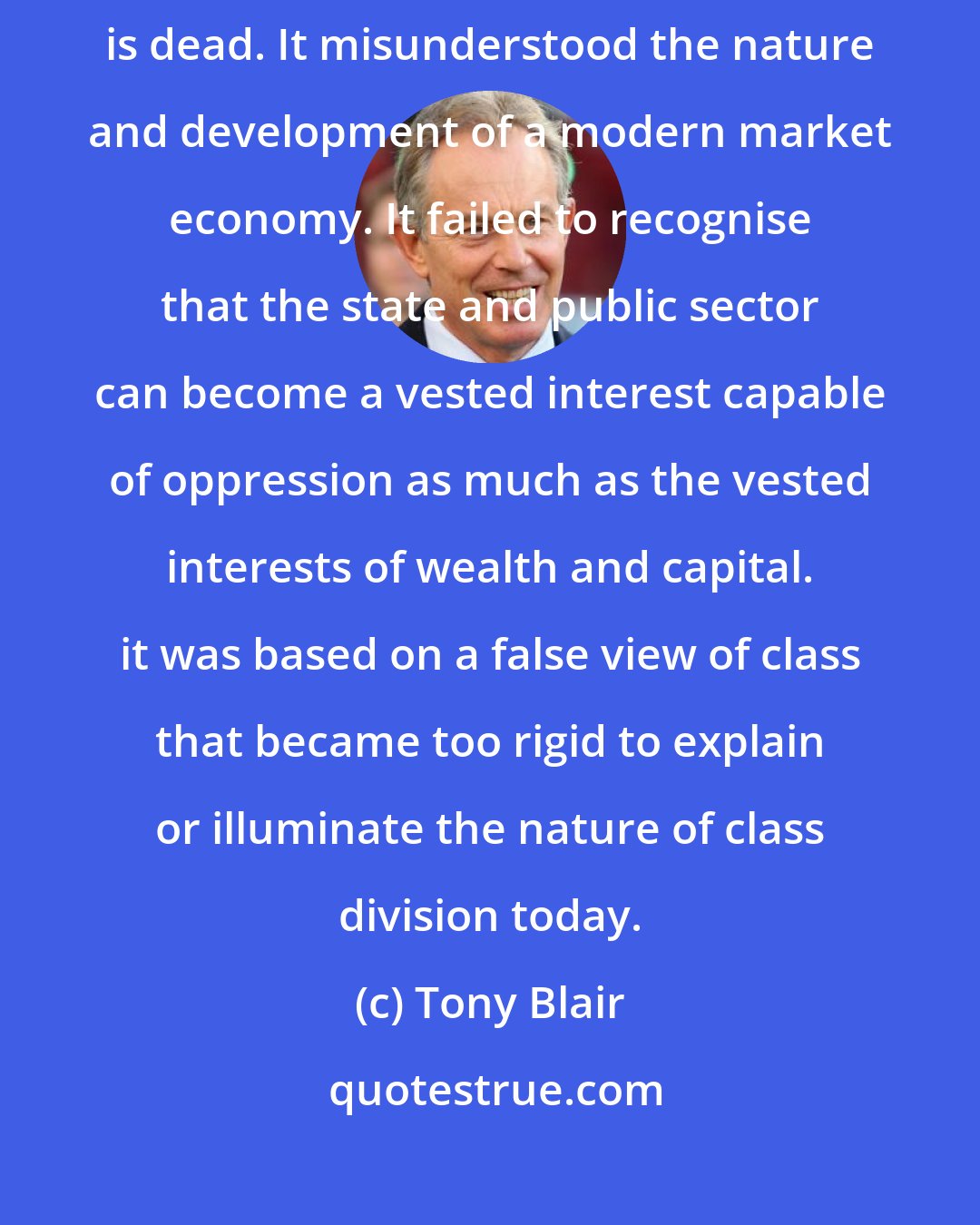 Tony Blair: The socialism of centralised state control of industry and production, is dead. It misunderstood the nature and development of a modern market economy. It failed to recognise that the state and public sector can become a vested interest capable of oppression as much as the vested interests of wealth and capital. it was based on a false view of class that became too rigid to explain or illuminate the nature of class division today.