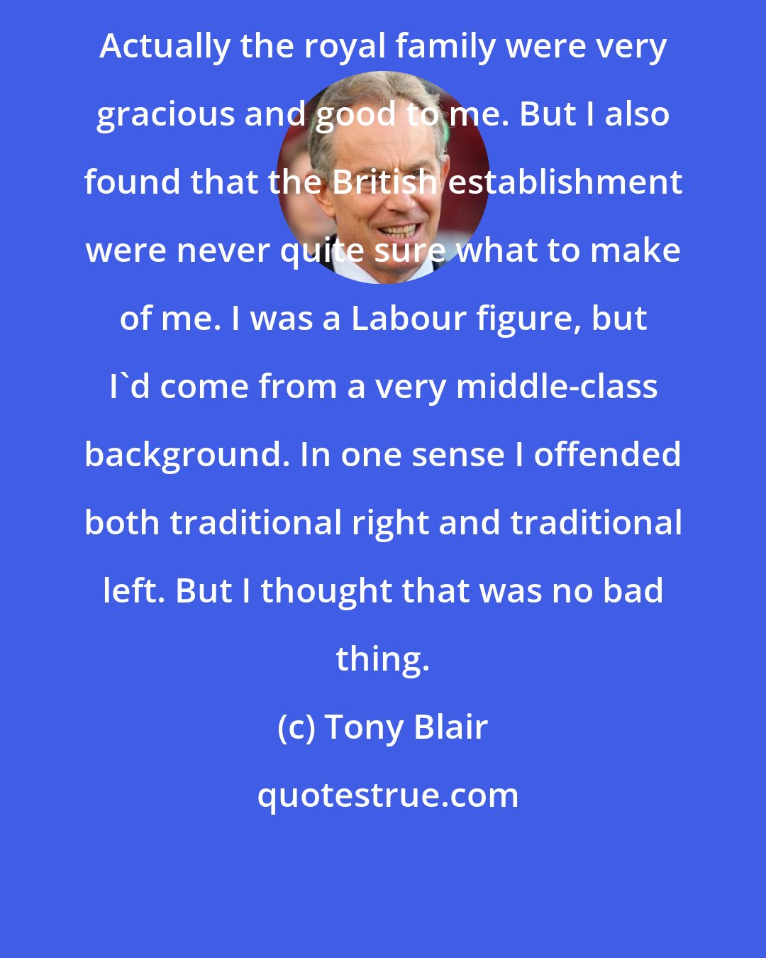 Tony Blair: Actually the royal family were very gracious and good to me. But I also found that the British establishment were never quite sure what to make of me. I was a Labour figure, but I'd come from a very middle-class background. In one sense I offended both traditional right and traditional left. But I thought that was no bad thing.