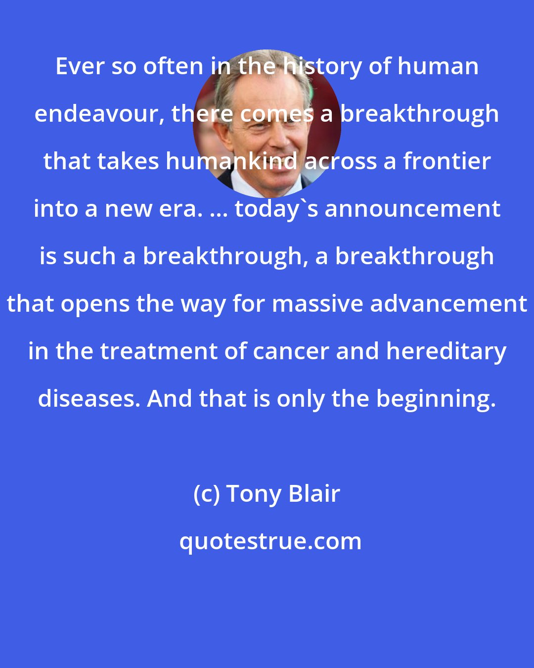 Tony Blair: Ever so often in the history of human endeavour, there comes a breakthrough that takes humankind across a frontier into a new era. ... today's announcement is such a breakthrough, a breakthrough that opens the way for massive advancement in the treatment of cancer and hereditary diseases. And that is only the beginning.