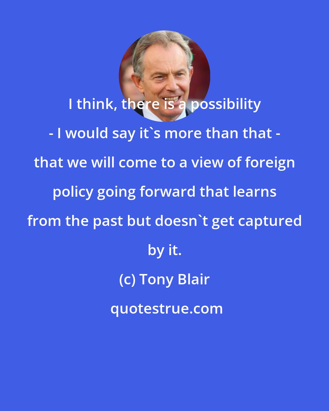 Tony Blair: I think, there is a possibility - I would say it's more than that - that we will come to a view of foreign policy going forward that learns from the past but doesn't get captured by it.