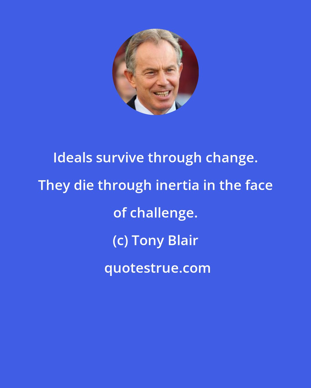 Tony Blair: Ideals survive through change. They die through inertia in the face of challenge.