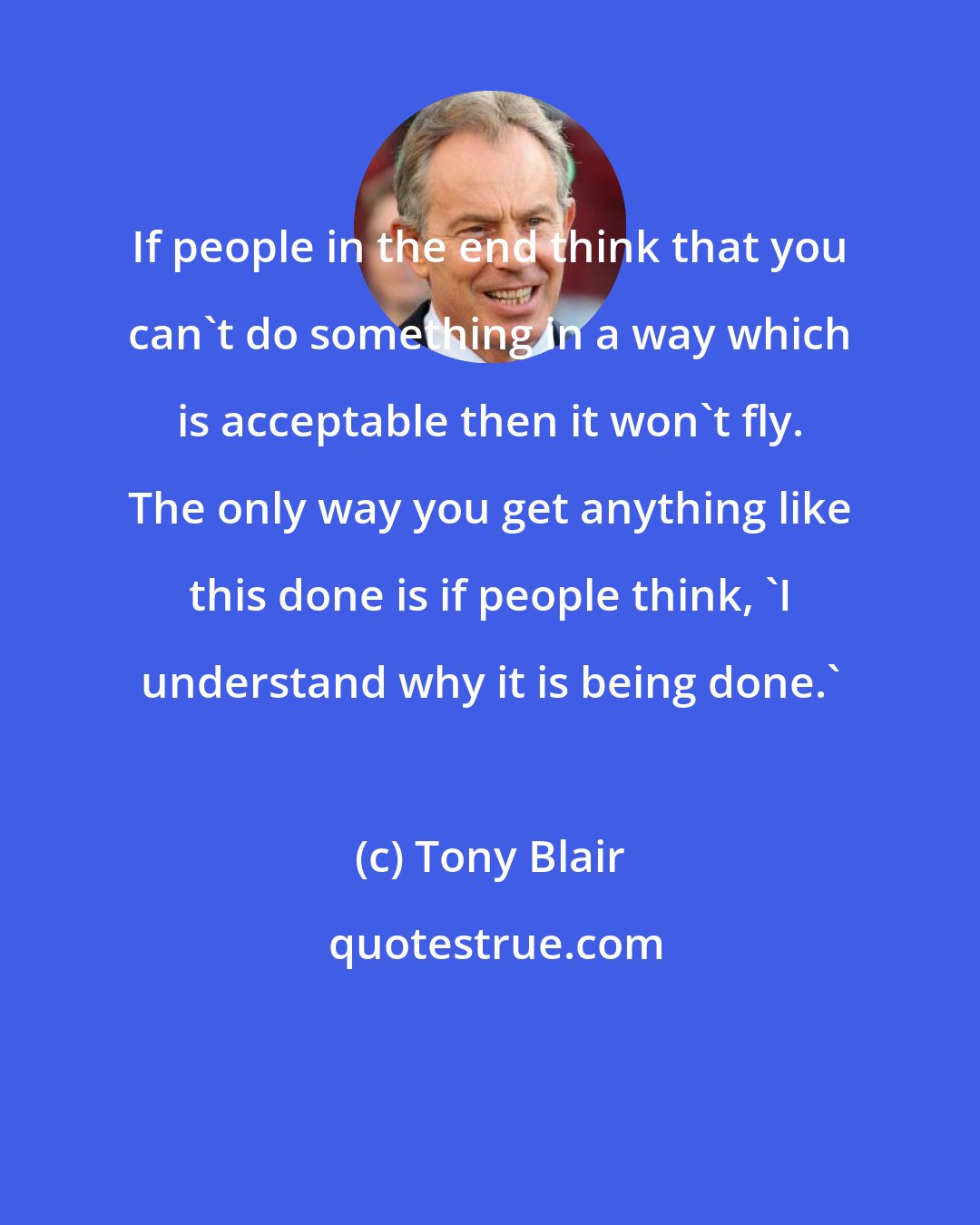 Tony Blair: If people in the end think that you can't do something in a way which is acceptable then it won't fly. The only way you get anything like this done is if people think, 'I understand why it is being done.'