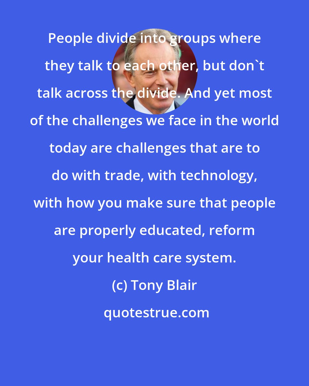 Tony Blair: People divide into groups where they talk to each other, but don't talk across the divide. And yet most of the challenges we face in the world today are challenges that are to do with trade, with technology, with how you make sure that people are properly educated, reform your health care system.