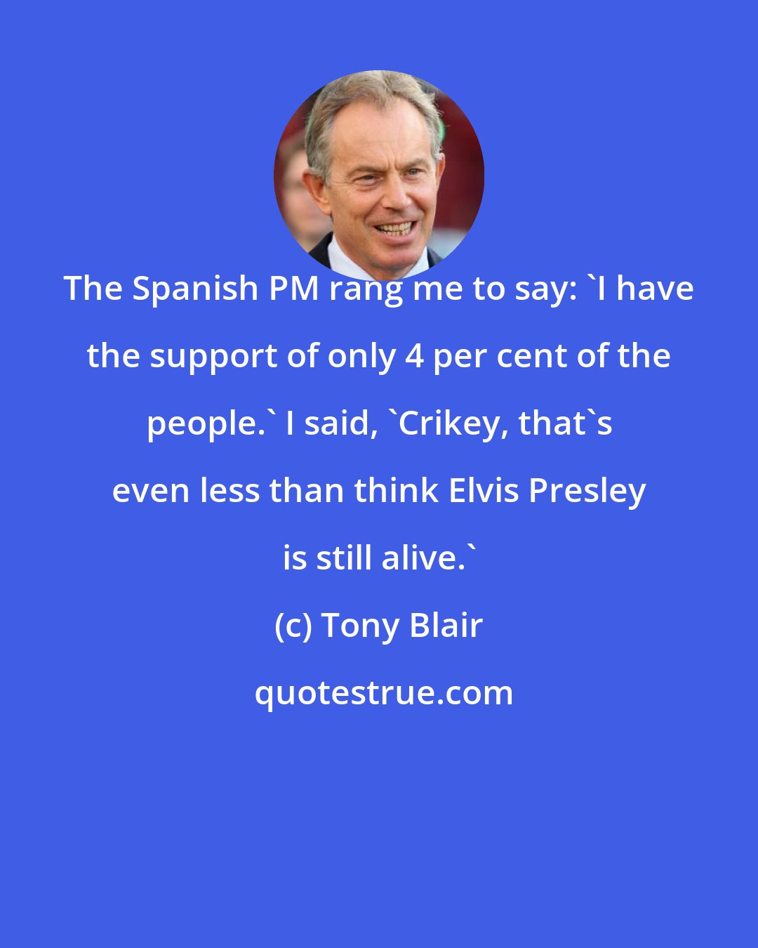 Tony Blair: The Spanish PM rang me to say: 'I have the support of only 4 per cent of the people.' I said, 'Crikey, that's even less than think Elvis Presley is still alive.'