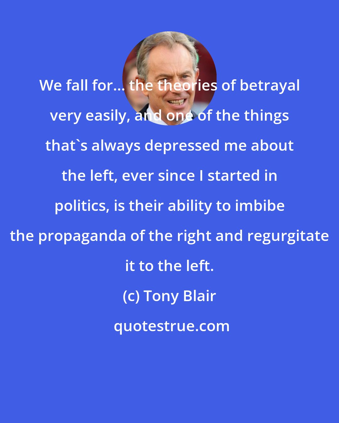 Tony Blair: We fall for... the theories of betrayal very easily, and one of the things that's always depressed me about the left, ever since I started in politics, is their ability to imbibe the propaganda of the right and regurgitate it to the left.