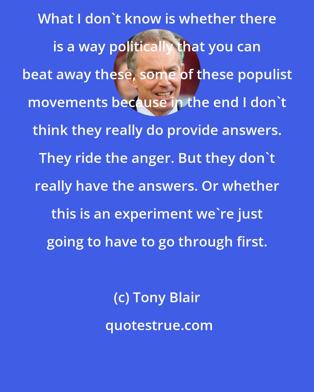 Tony Blair: What I don't know is whether there is a way politically that you can beat away these, some of these populist movements because in the end I don't think they really do provide answers. They ride the anger. But they don't really have the answers. Or whether this is an experiment we're just going to have to go through first.