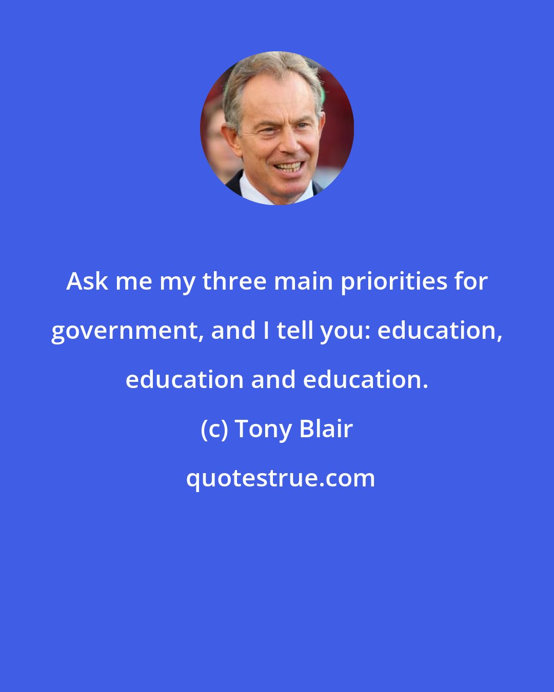 Tony Blair: Ask me my three main priorities for government, and I tell you: education, education and education.