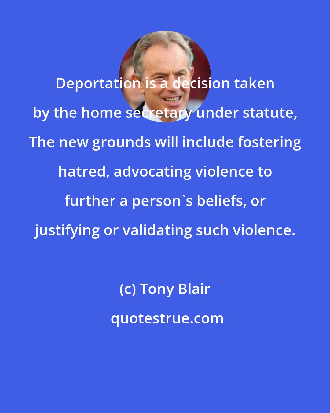 Tony Blair: Deportation is a decision taken by the home secretary under statute, The new grounds will include fostering hatred, advocating violence to further a person's beliefs, or justifying or validating such violence.