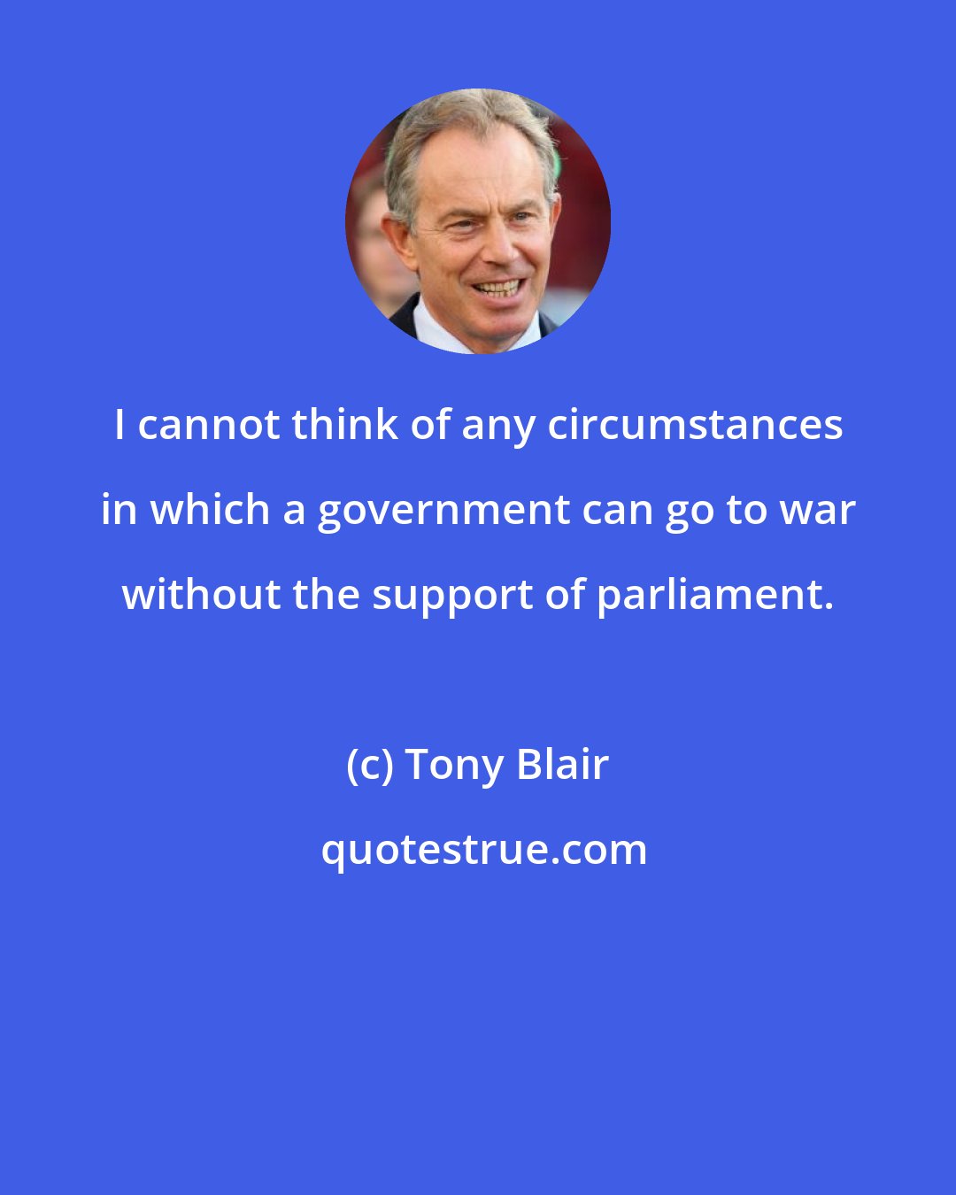 Tony Blair: I cannot think of any circumstances in which a government can go to war without the support of parliament.