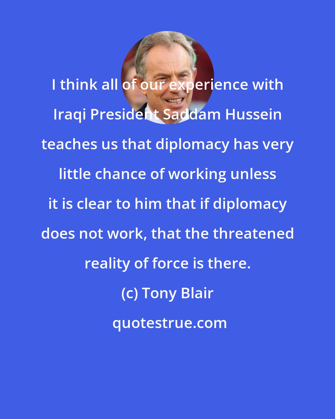 Tony Blair: I think all of our experience with Iraqi President Saddam Hussein teaches us that diplomacy has very little chance of working unless it is clear to him that if diplomacy does not work, that the threatened reality of force is there.