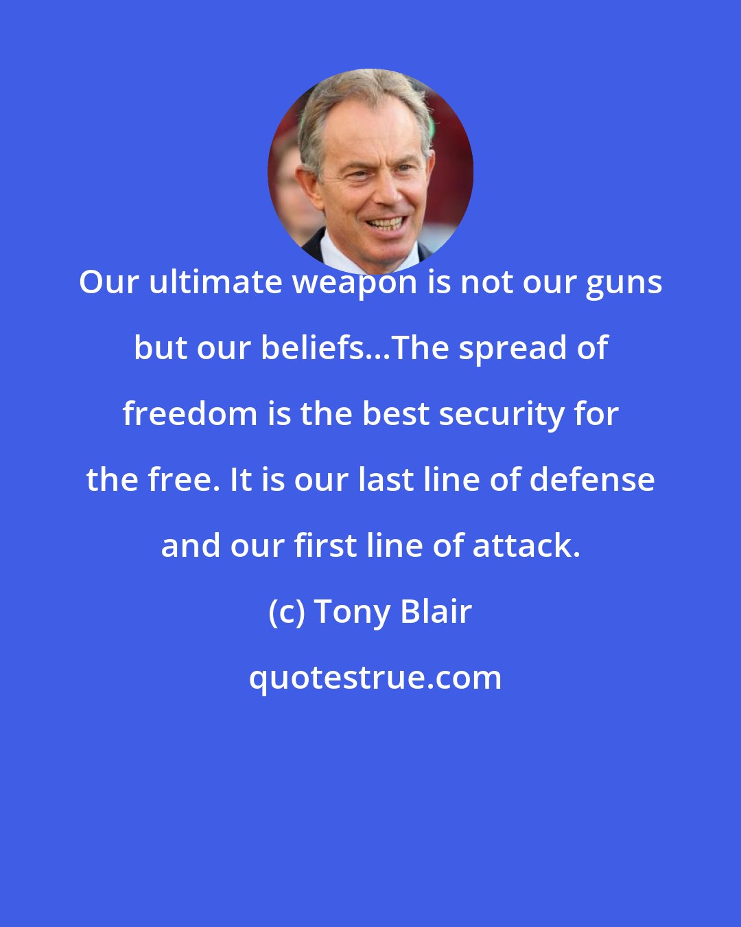 Tony Blair: Our ultimate weapon is not our guns but our beliefs...The spread of freedom is the best security for the free. It is our last line of defense and our first line of attack.