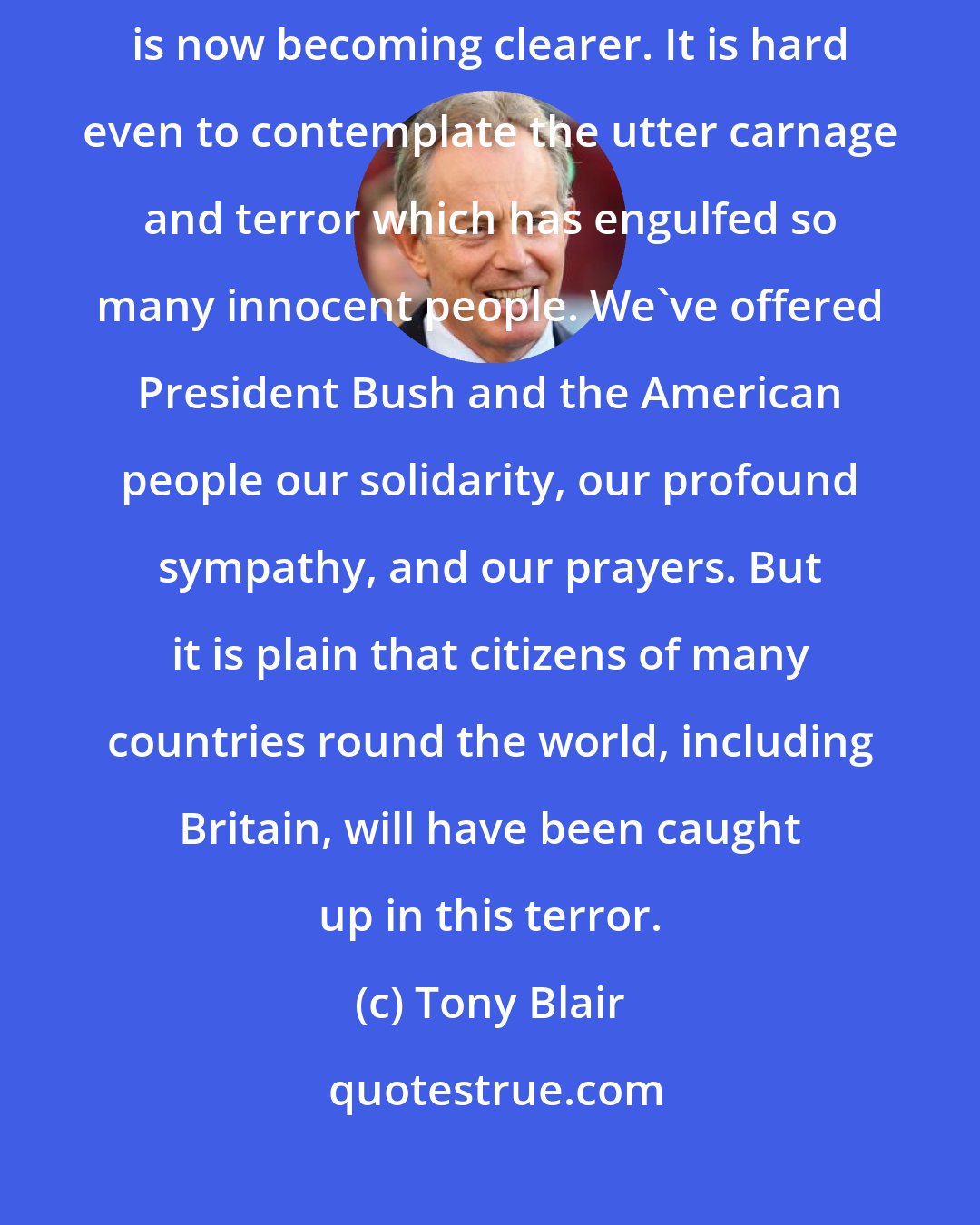 Tony Blair: The full horror of what has happened in the United States earlier today is now becoming clearer. It is hard even to contemplate the utter carnage and terror which has engulfed so many innocent people. We've offered President Bush and the American people our solidarity, our profound sympathy, and our prayers. But it is plain that citizens of many countries round the world, including Britain, will have been caught up in this terror.