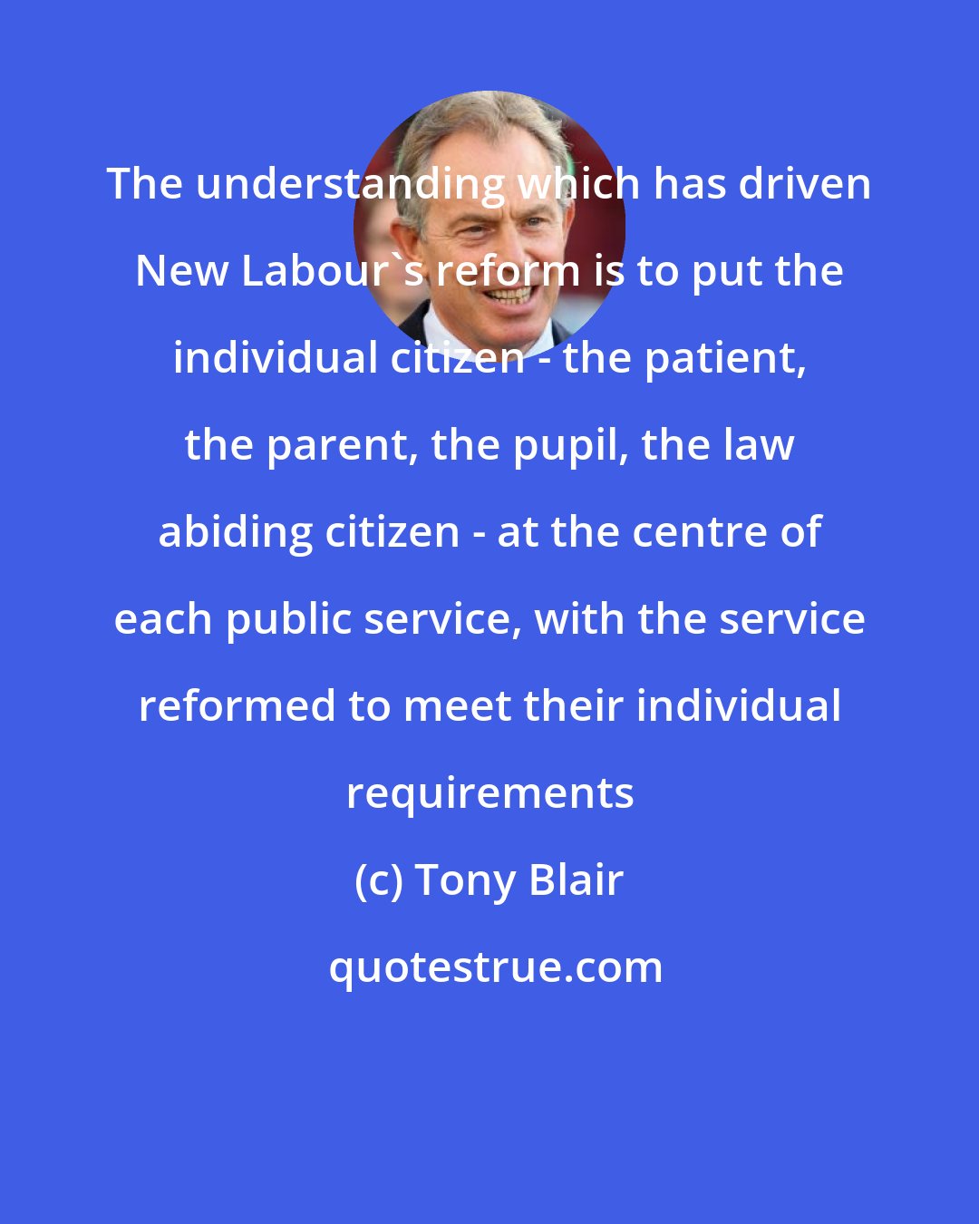 Tony Blair: The understanding which has driven New Labour's reform is to put the individual citizen - the patient, the parent, the pupil, the law abiding citizen - at the centre of each public service, with the service reformed to meet their individual requirements