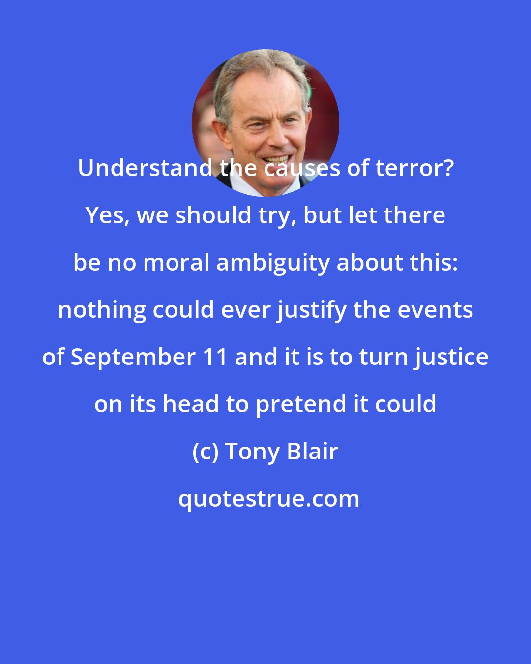 Tony Blair: Understand the causes of terror? Yes, we should try, but let there be no moral ambiguity about this: nothing could ever justify the events of September 11 and it is to turn justice on its head to pretend it could