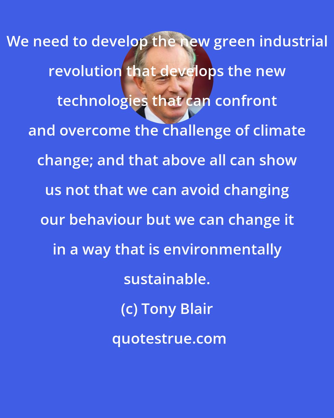 Tony Blair: We need to develop the new green industrial revolution that develops the new technologies that can confront and overcome the challenge of climate change; and that above all can show us not that we can avoid changing our behaviour but we can change it in a way that is environmentally sustainable.