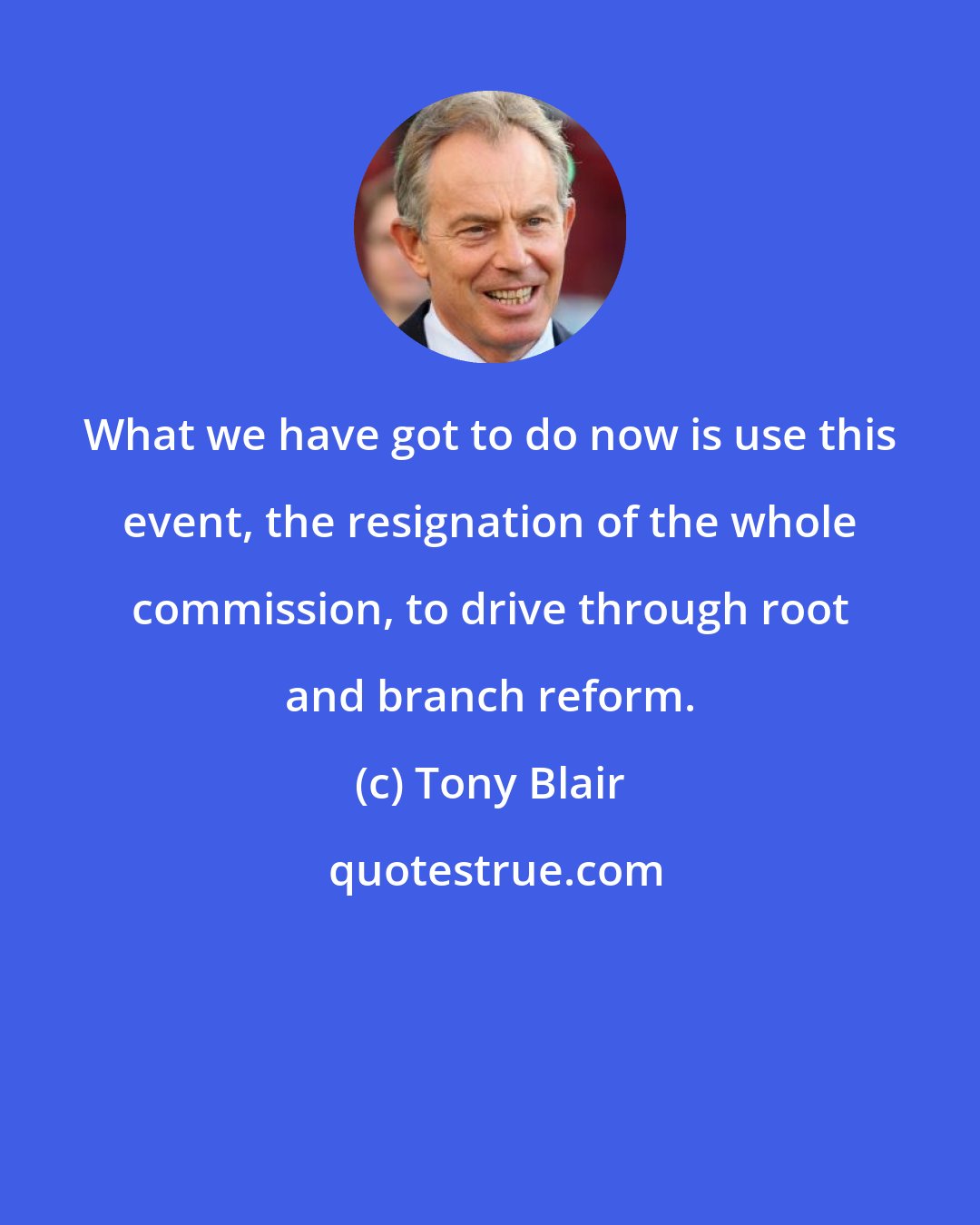 Tony Blair: What we have got to do now is use this event, the resignation of the whole commission, to drive through root and branch reform.