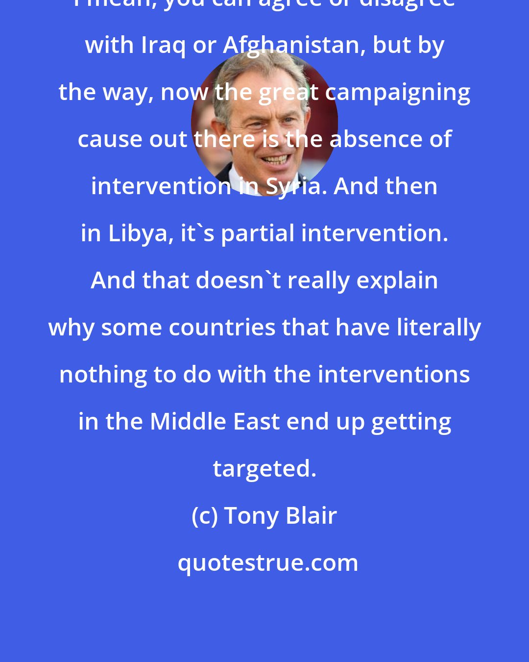 Tony Blair: I mean, you can agree or disagree with Iraq or Afghanistan, but by the way, now the great campaigning cause out there is the absence of intervention in Syria. And then in Libya, it's partial intervention. And that doesn't really explain why some countries that have literally nothing to do with the interventions in the Middle East end up getting targeted.