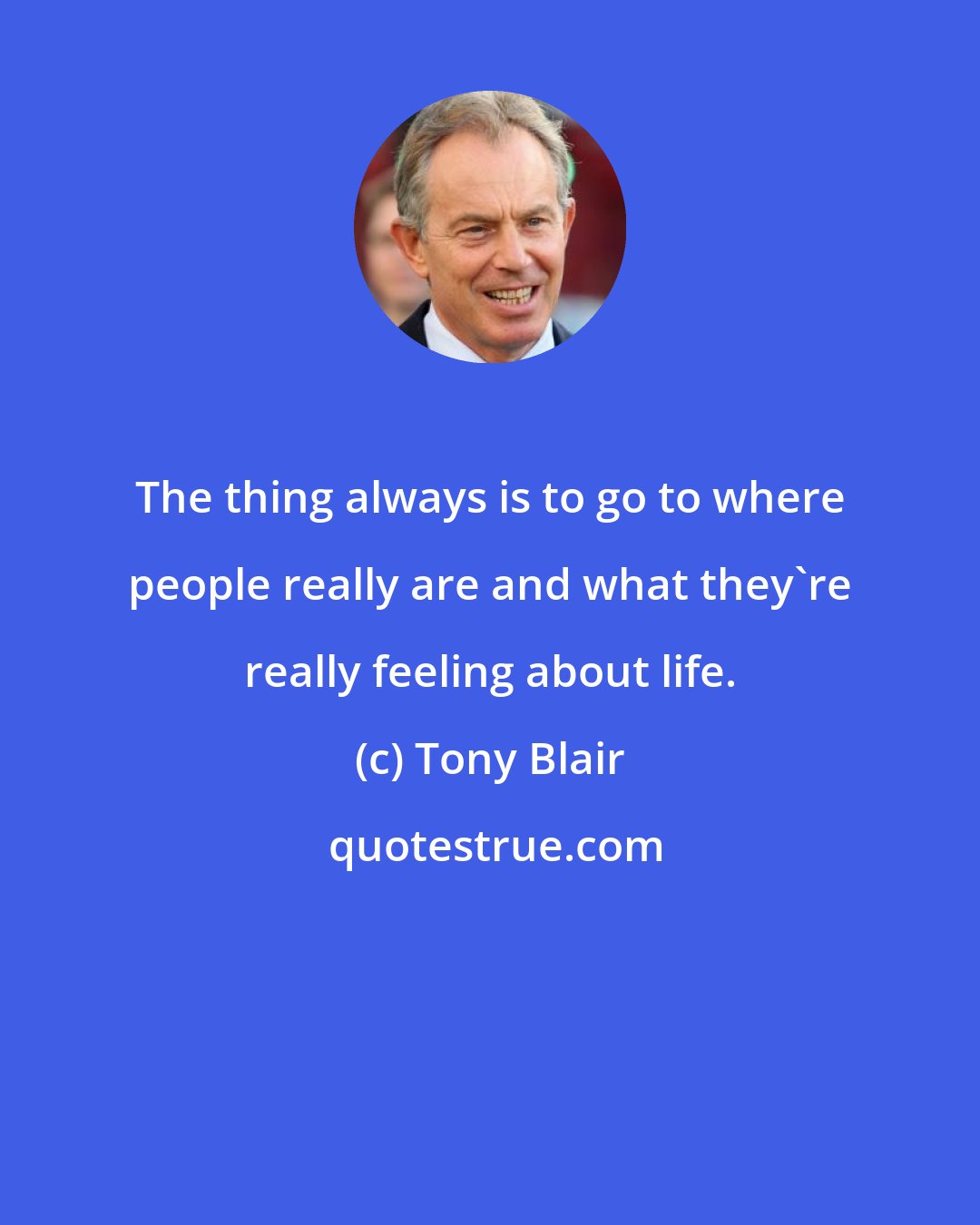 Tony Blair: The thing always is to go to where people really are and what they're really feeling about life.