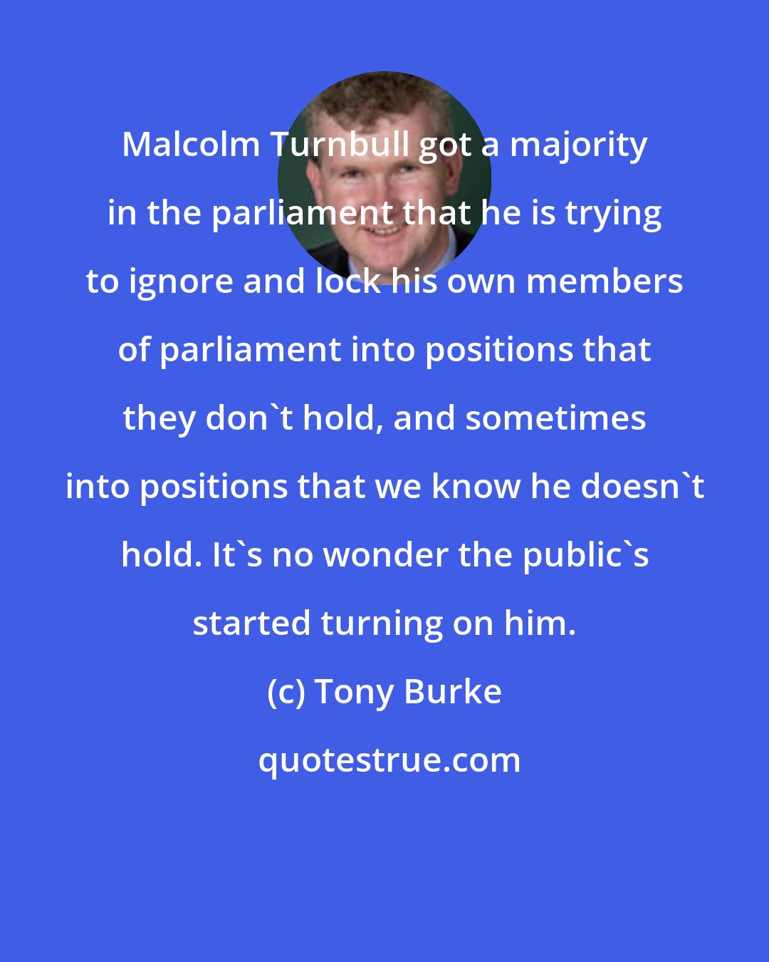 Tony Burke: Malcolm Turnbull got a majority in the parliament that he is trying to ignore and lock his own members of parliament into positions that they don't hold, and sometimes into positions that we know he doesn't hold. It's no wonder the public's started turning on him.