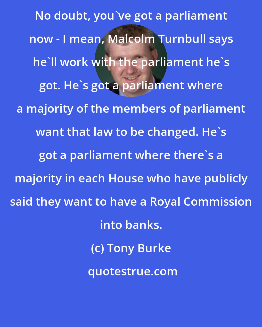 Tony Burke: No doubt, you've got a parliament now - I mean, Malcolm Turnbull says he'll work with the parliament he's got. He's got a parliament where a majority of the members of parliament want that law to be changed. He's got a parliament where there's a majority in each House who have publicly said they want to have a Royal Commission into banks.