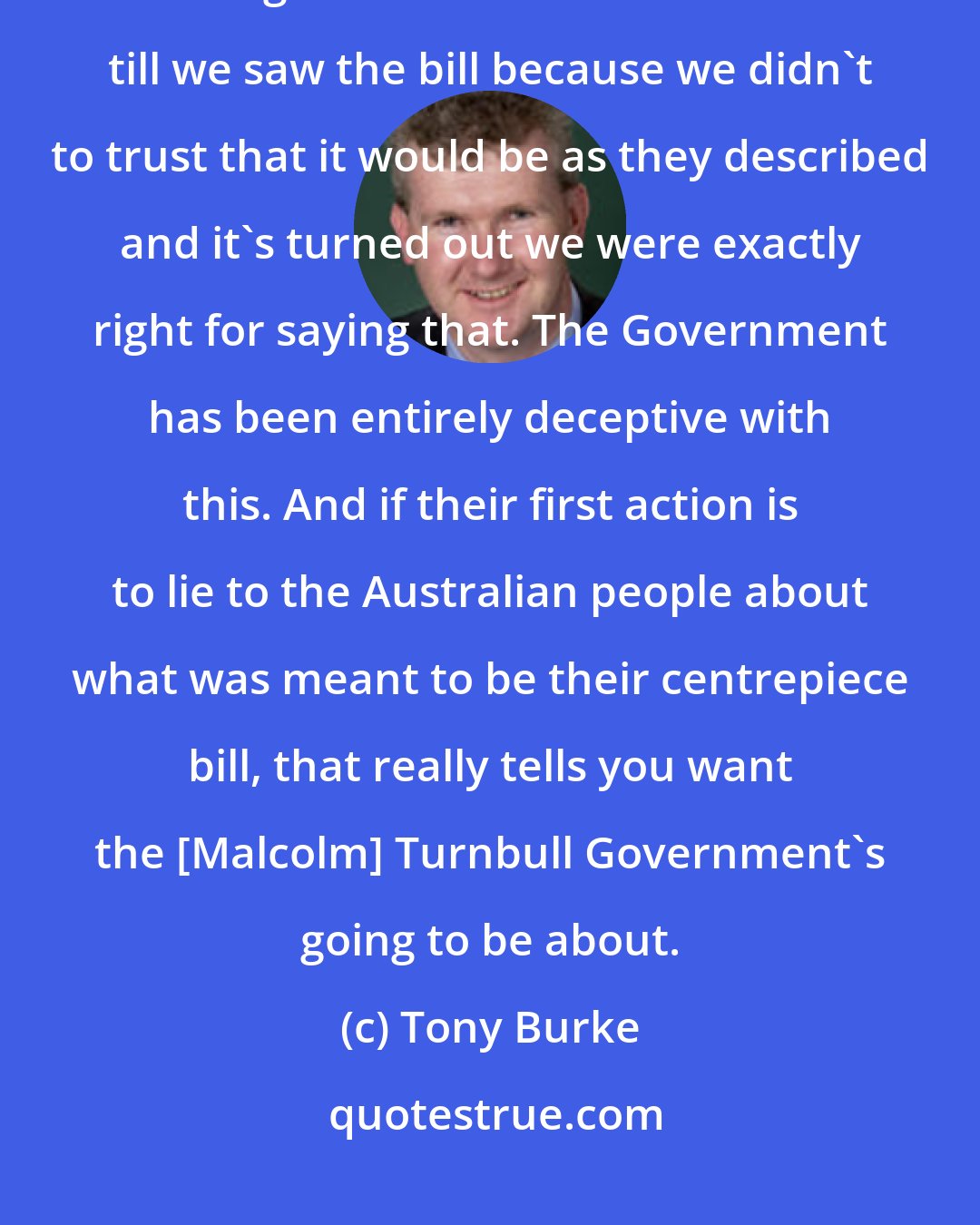 Tony Burke: The claim that the Government made that there were 21 measures in it is wrong. We said we wanted to wait till we saw the bill because we didn't to trust that it would be as they described and it's turned out we were exactly right for saying that. The Government has been entirely deceptive with this. And if their first action is to lie to the Australian people about what was meant to be their centrepiece bill, that really tells you want the [Malcolm] Turnbull Government's going to be about.