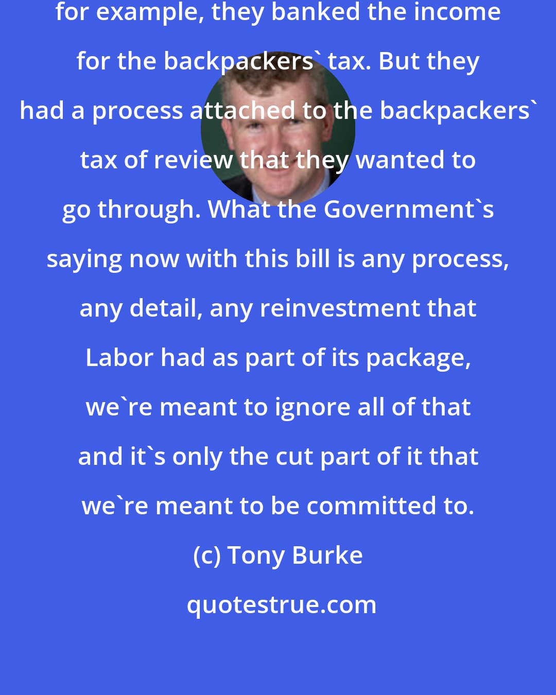 Tony Burke: The Government in their own terms, for example, they banked the income for the backpackers' tax. But they had a process attached to the backpackers' tax of review that they wanted to go through. What the Government's saying now with this bill is any process, any detail, any reinvestment that Labor had as part of its package, we're meant to ignore all of that and it's only the cut part of it that we're meant to be committed to.