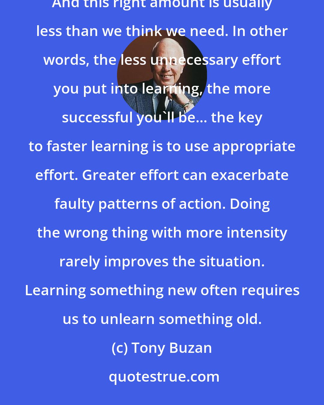 Tony Buzan: The best results are achieved by using the right amount of effort in the right place at the right time. And this right amount is usually less than we think we need. In other words, the less unnecessary effort you put into learning, the more successful you'll be... the key to faster learning is to use appropriate effort. Greater effort can exacerbate faulty patterns of action. Doing the wrong thing with more intensity rarely improves the situation. Learning something new often requires us to unlearn something old.