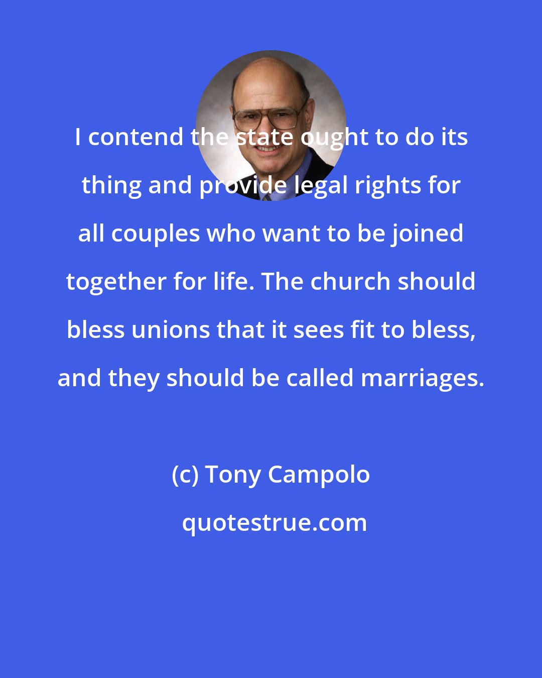 Tony Campolo: I contend the state ought to do its thing and provide legal rights for all couples who want to be joined together for life. The church should bless unions that it sees fit to bless, and they should be called marriages.