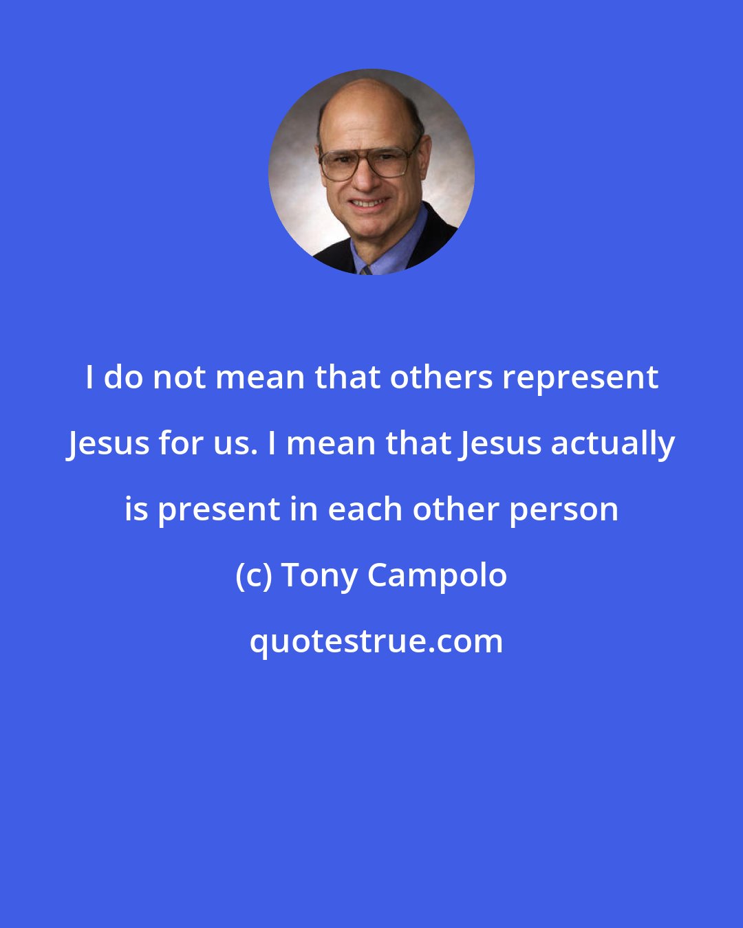 Tony Campolo: I do not mean that others represent Jesus for us. I mean that Jesus actually is present in each other person