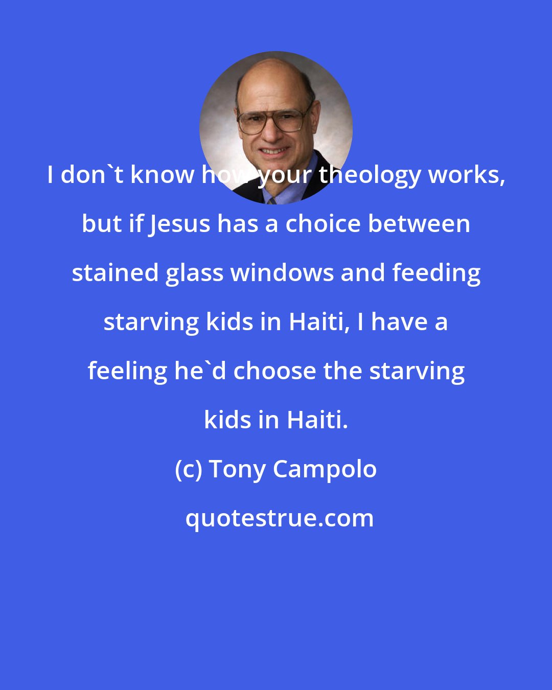 Tony Campolo: I don't know how your theology works, but if Jesus has a choice between stained glass windows and feeding starving kids in Haiti, I have a feeling he'd choose the starving kids in Haiti.