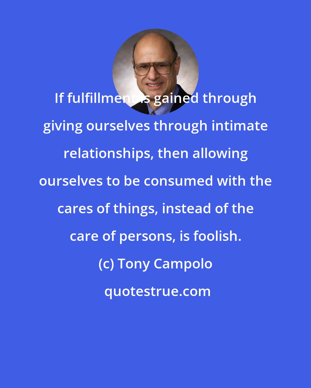 Tony Campolo: If fulfillment is gained through giving ourselves through intimate relationships, then allowing ourselves to be consumed with the cares of things, instead of the care of persons, is foolish.