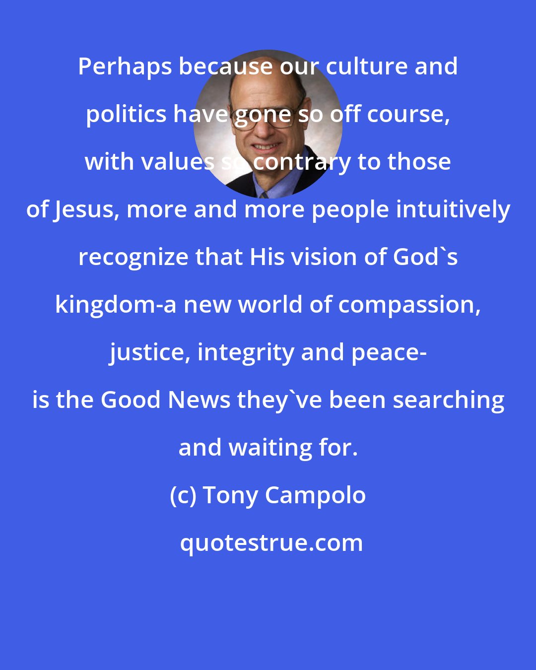 Tony Campolo: Perhaps because our culture and politics have gone so off course, with values so contrary to those of Jesus, more and more people intuitively recognize that His vision of God's kingdom-a new world of compassion, justice, integrity and peace- is the Good News they've been searching and waiting for.