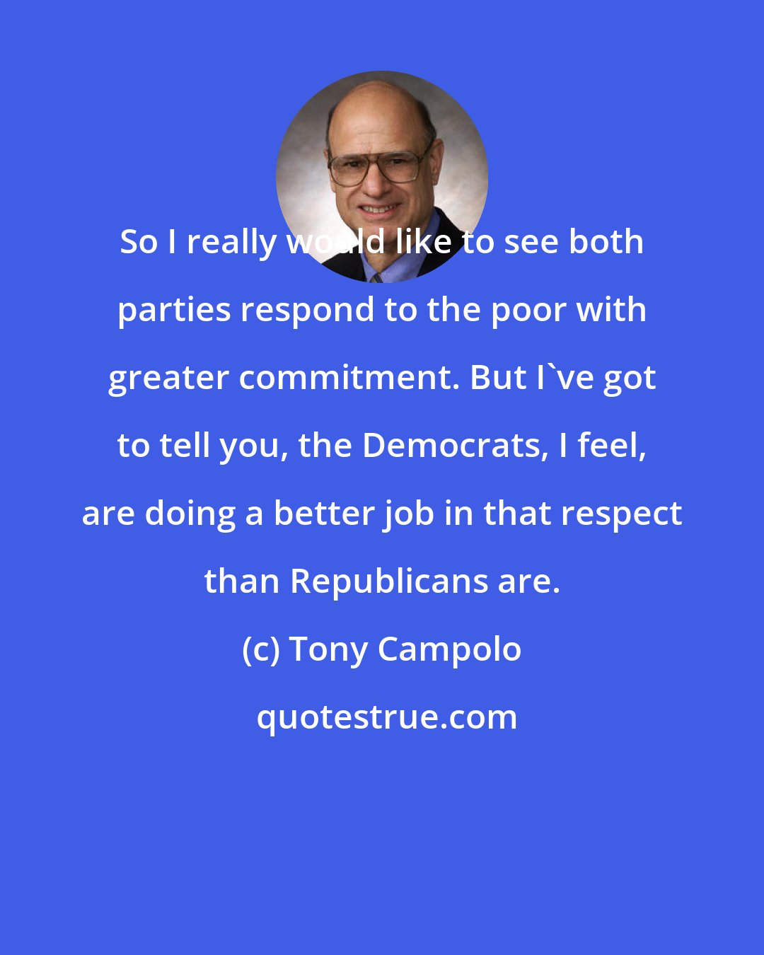 Tony Campolo: So I really would like to see both parties respond to the poor with greater commitment. But I've got to tell you, the Democrats, I feel, are doing a better job in that respect than Republicans are.